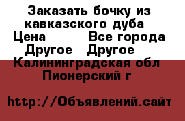 Заказать бочку из кавказского дуба › Цена ­ 100 - Все города Другое » Другое   . Калининградская обл.,Пионерский г.